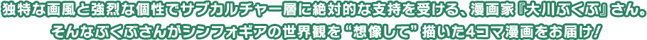 独特な画風と強烈な個性でサブカルチャー層に絶対的な支持を受ける、漫画家『大川ぶくぶ』さん。そんなぶくぶさんがシンフォギアの世界観を“想像して”描いた4コマ漫画をお届け！