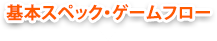 基本スペック・ゲームフロー